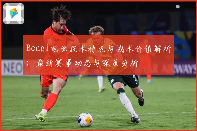 Bengi电竞技术特点与战术价值解析：最新赛事动态与深度分析