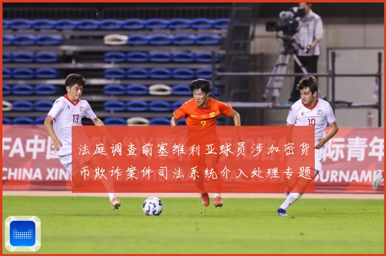 法庭调查前塞维利亚球员涉加密货币欺诈案件司法系统介入处理专题观察：最新赛事动态与深度分析