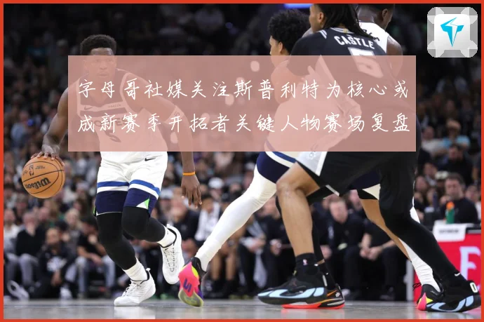 字母哥社媒关注斯普利特为核心或成新赛季开拓者关键人物赛场复盘：最新赛事动态与深度分析