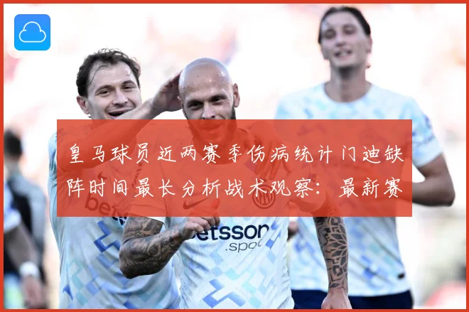 皇马球员近两赛季伤病统计门迪缺阵时间最长分析战术观察：最新赛事动态与深度分析