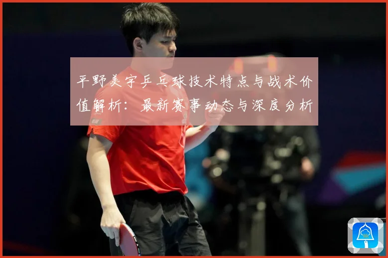 平野美宇乒乓球技术特点与战术价值解析：最新赛事动态与深度分析