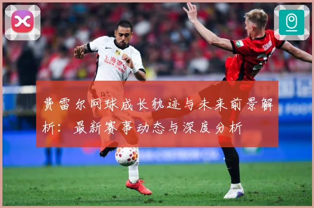 费雷尔网球成长轨迹与未来前景解析：最新赛事动态与深度分析