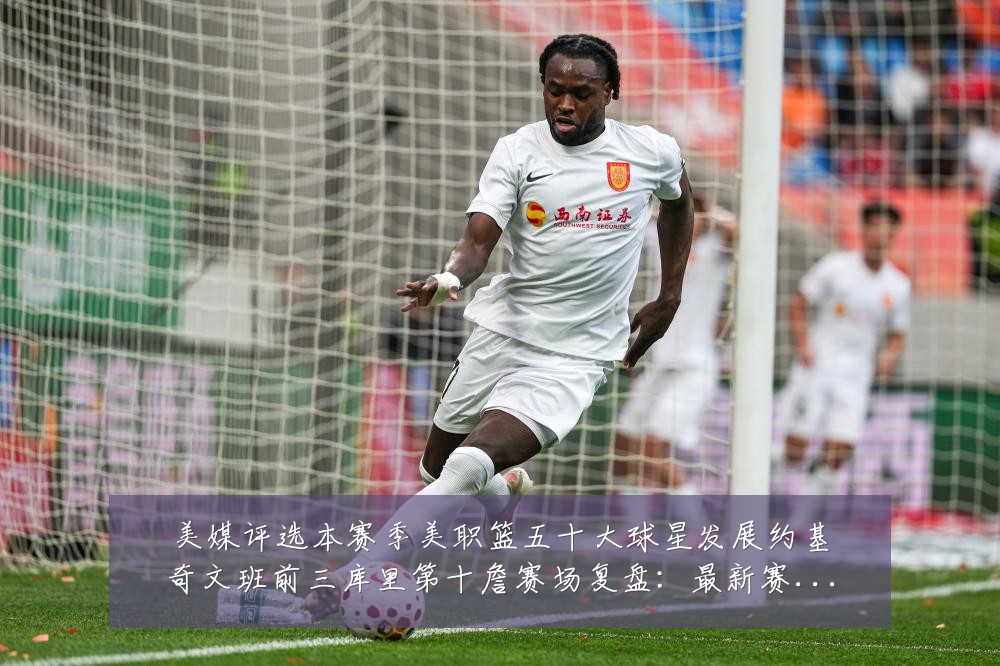 美媒评选本赛季美职篮五十大球星发展约基奇文班前三库里第十詹赛场复盘:最新赛事动态与深度分析