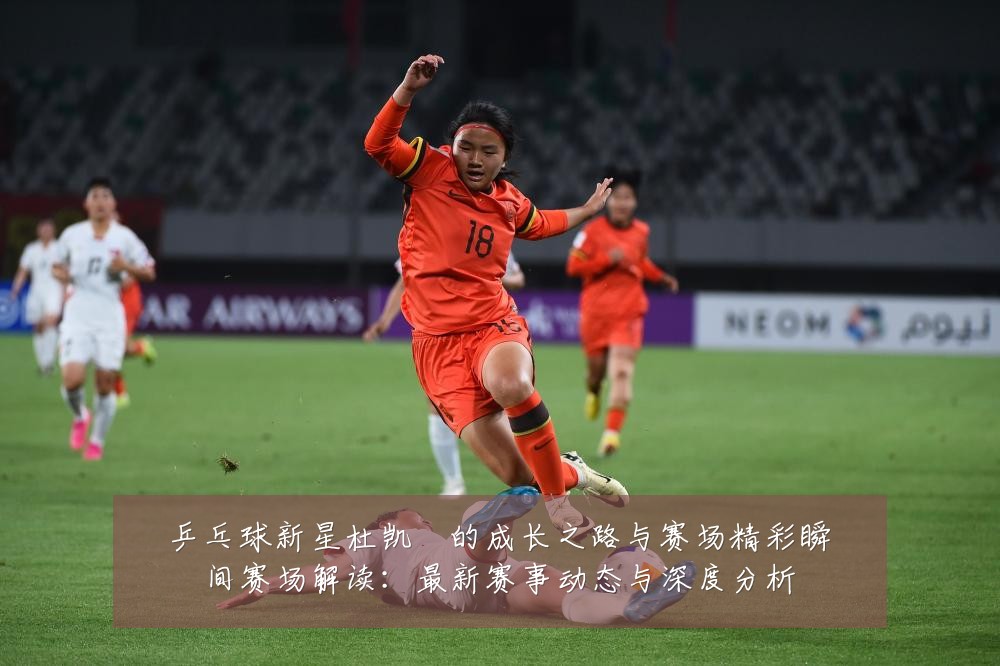 乒乓球新星杜凯琹的成长之路与赛场精彩瞬间赛场解读:最新赛事动态与深度分析