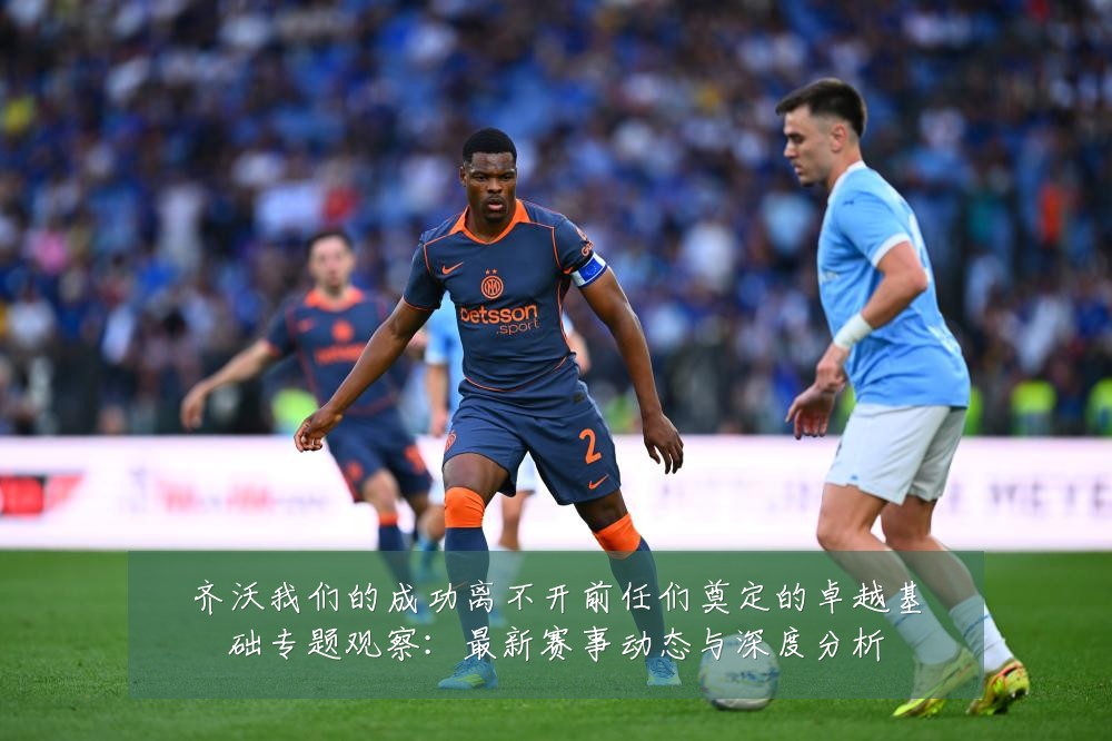 齐沃我们的成功离不开前任们奠定的卓越基础专题观察:最新赛事动态与深度分析